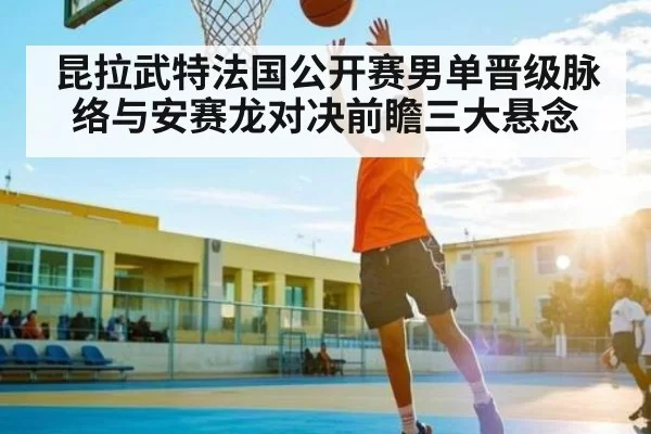 昆拉武特法国公开赛男单晋级脉络与安赛龙对决前瞻三大悬念